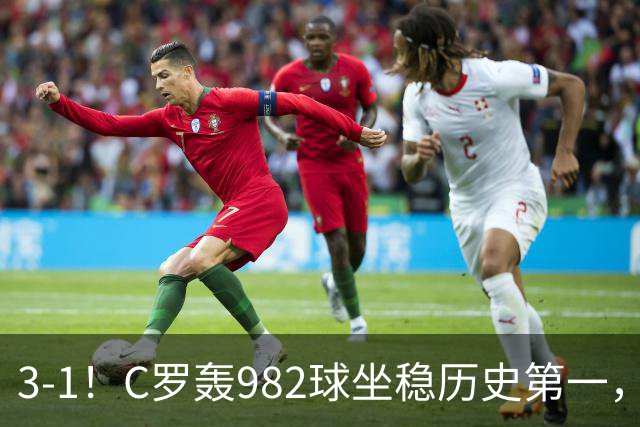 3-1！C罗轰982球坐稳历史第一，，赛后这一举动才是真格局